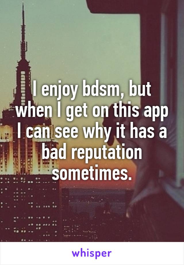 I enjoy bdsm, but when I get on this app I can see why it has a bad reputation sometimes.