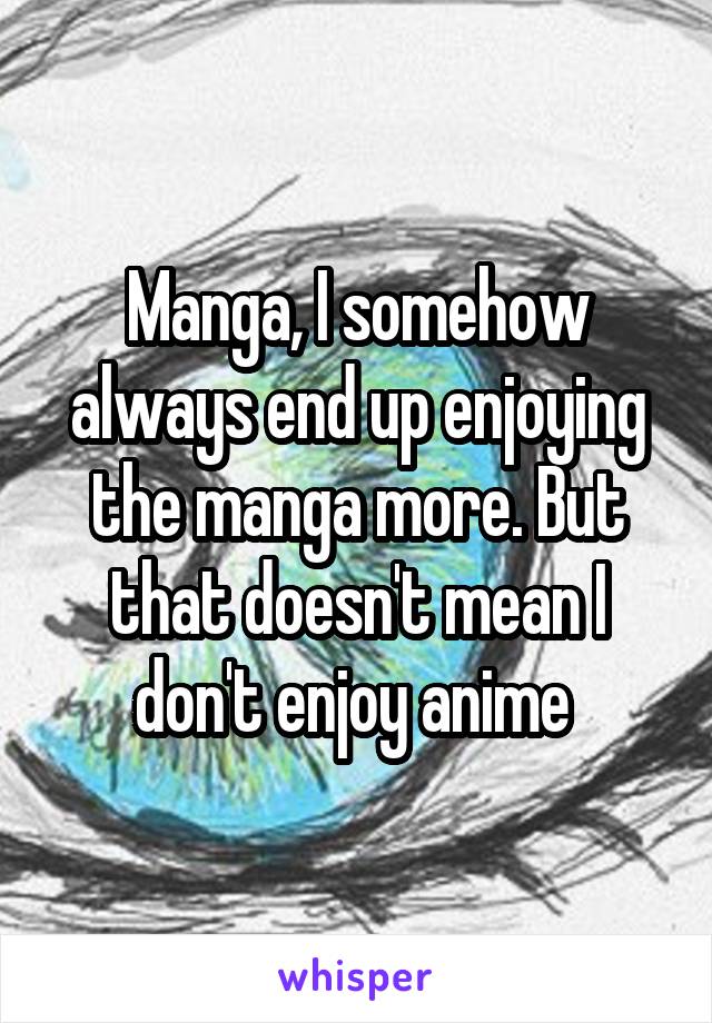 Manga, I somehow always end up enjoying the manga more. But that doesn't mean I don't enjoy anime 