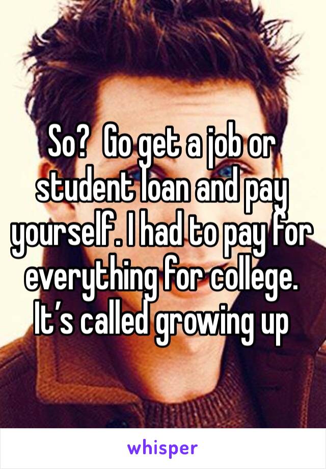 So?  Go get a job or student loan and pay yourself. I had to pay for everything for college. It’s called growing up