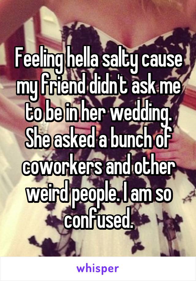 Feeling hella salty cause my friend didn't ask me to be in her wedding. She asked a bunch of coworkers and other weird people. I am so confused.