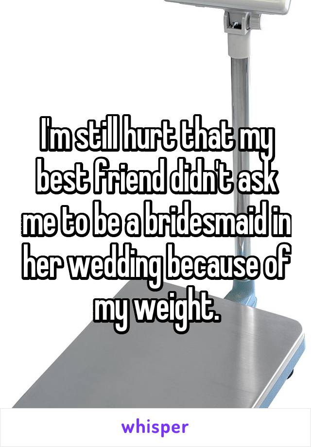 I'm still hurt that my best friend didn't ask me to be a bridesmaid in her wedding because of my weight.