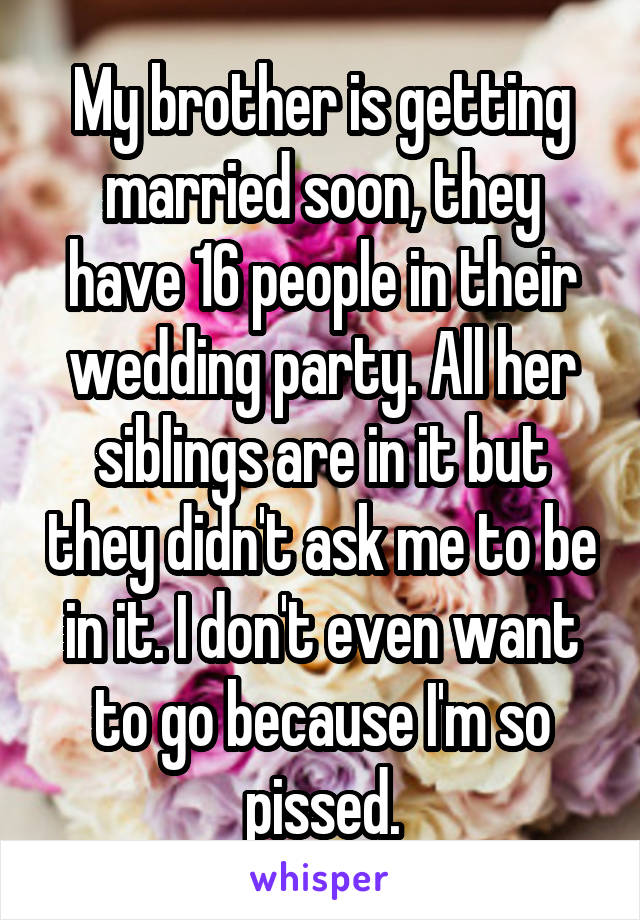 My brother is getting married soon, they have 16 people in their wedding party. All her siblings are in it but they didn't ask me to be in it. I don't even want to go because I'm so pissed.