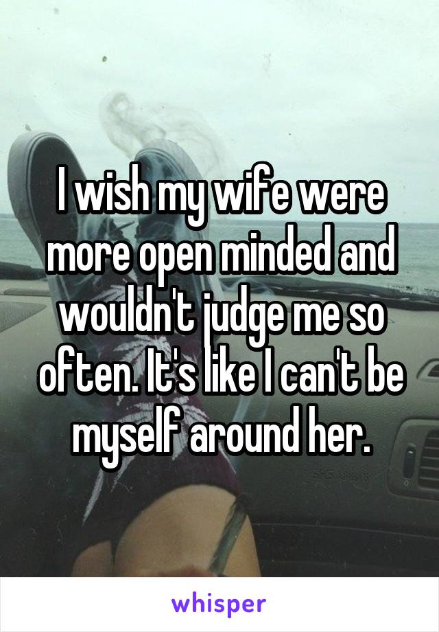 I wish my wife were more open minded and wouldn't judge me so often. It's like I can't be myself around her.