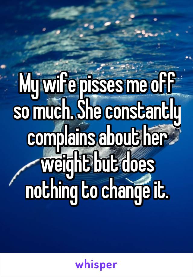 My wife pisses me off so much. She constantly complains about her weight but does nothing to change it.