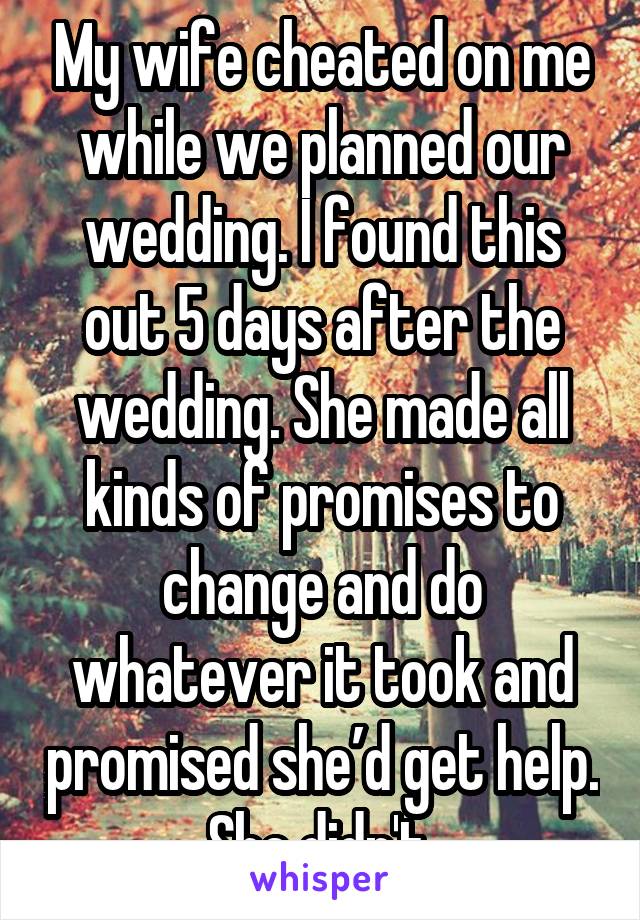 My wife cheated on me while we planned our wedding. I found this out 5 days after the wedding. She made all kinds of promises to change and do whatever it took and promised she’d get help. She didn't.
