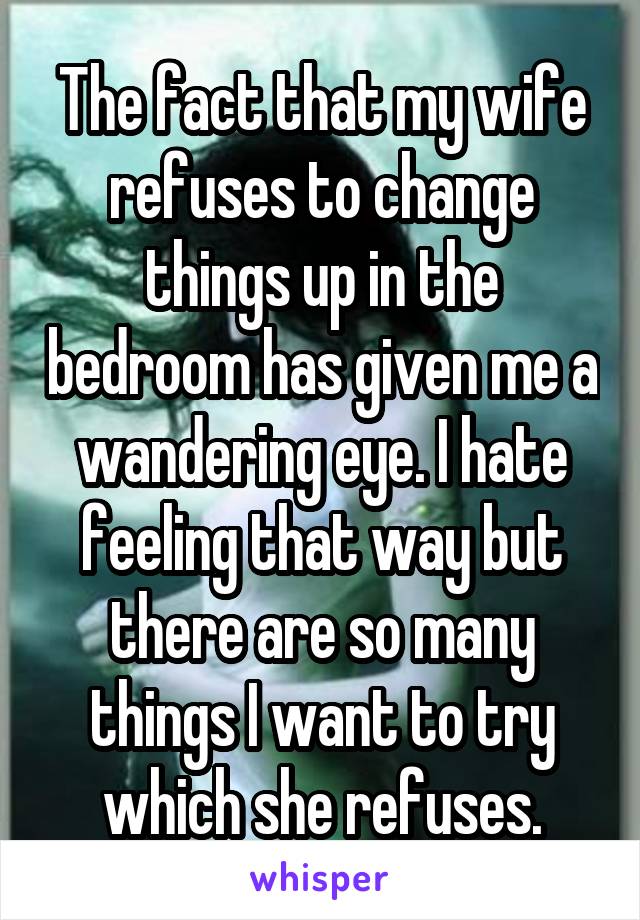 The fact that my wife refuses to change things up in the bedroom has given me a wandering eye. I hate feeling that way but there are so many things I want to try which she refuses.