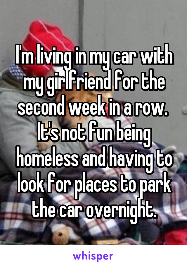 I'm living in my car with my girlfriend for the second week in a row.  It's not fun being homeless and having to look for places to park the car overnight.