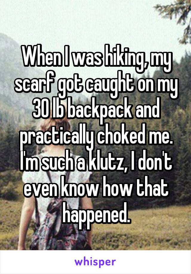 When I was hiking, my scarf got caught on my 30 lb backpack and practically choked me. I'm such a klutz, I don't even know how that happened.