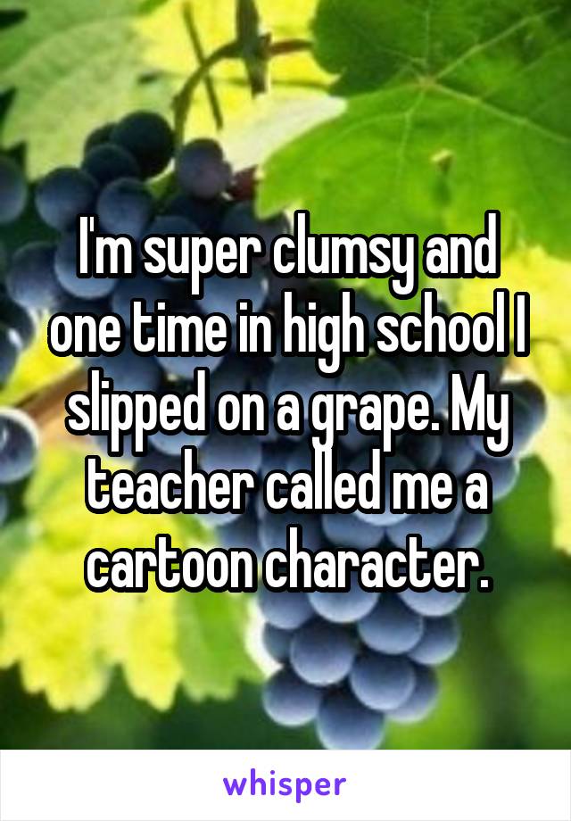 I'm super clumsy and one time in high school I slipped on a grape. My teacher called me a cartoon character.