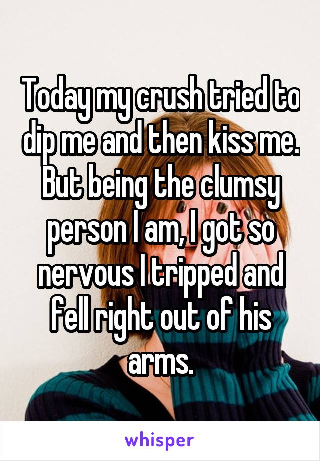 Today my crush tried to dip me and then kiss me. But being the clumsy person I am, I got so nervous I tripped and fell right out of his arms.