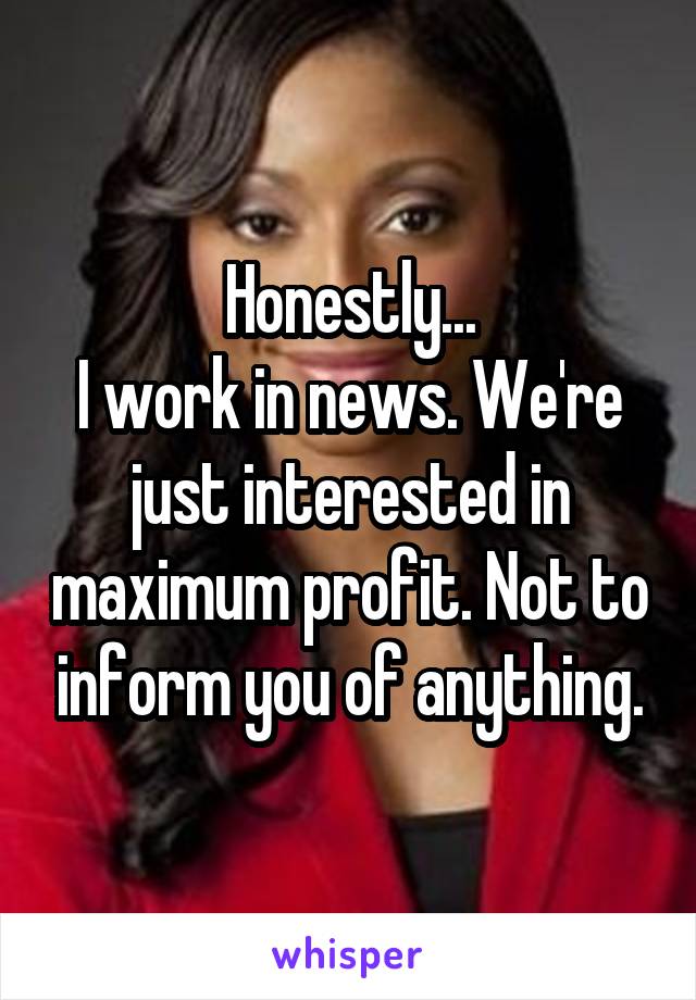 Honestly...
I work in news. We're just interested in maximum profit. Not to inform you of anything.