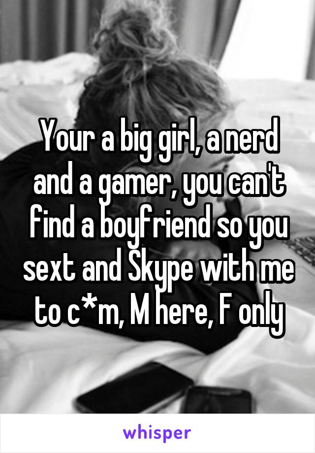 Your a big girl, a nerd and a gamer, you can't find a boyfriend so you sext and Skype with me to c*m, M here, F only