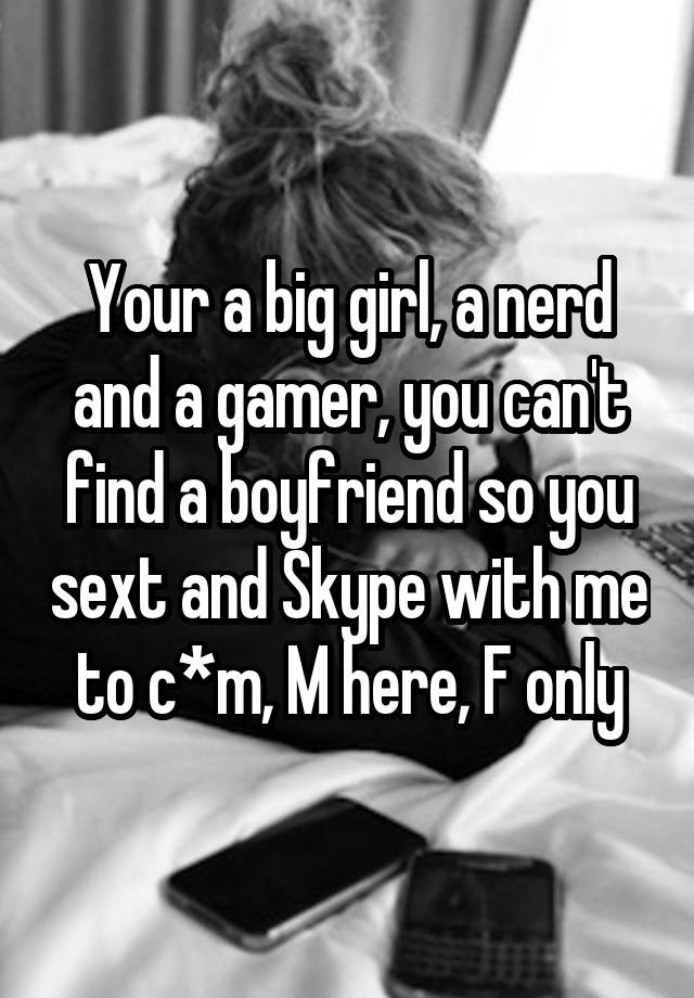 Your a big girl, a nerd and a gamer, you can't find a boyfriend so you sext and Skype with me to c*m, M here, F only