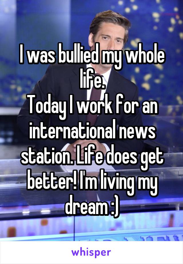 I was bullied my whole life.
Today I work for an international news station. Life does get better! I'm living my dream :)