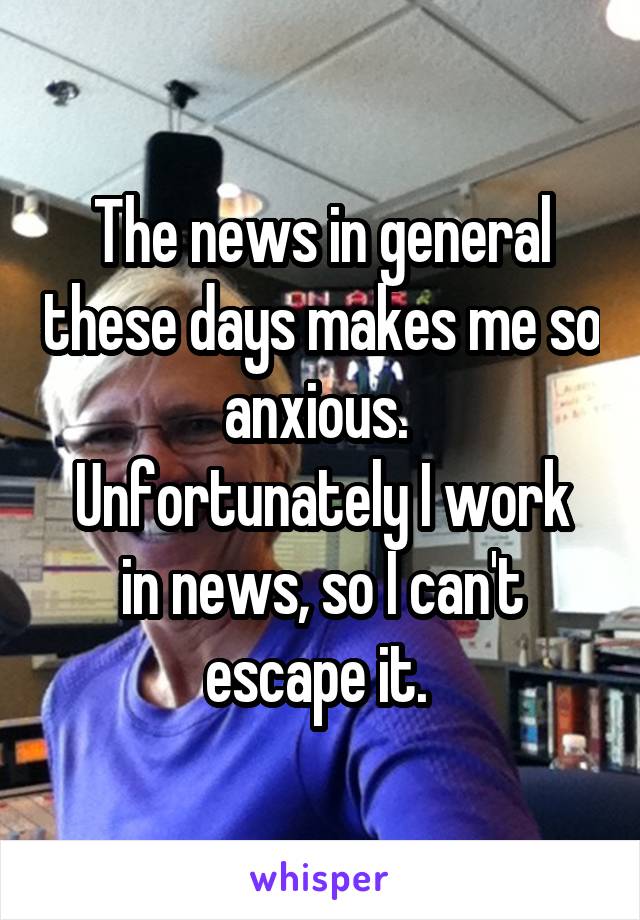 The news in general these days makes me so anxious. 
Unfortunately I work in news, so I can't escape it. 