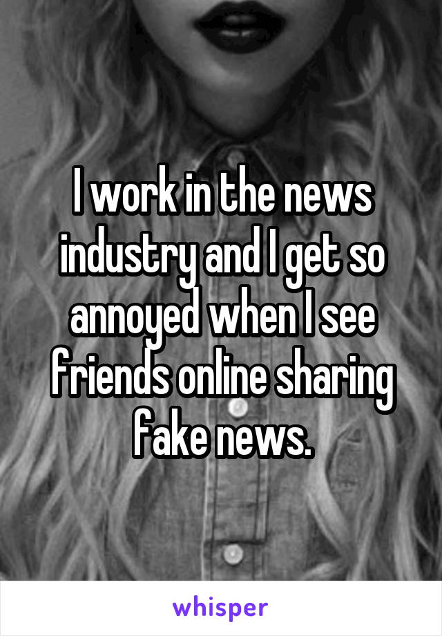 I work in the news industry and I get so annoyed when I see friends online sharing fake news.