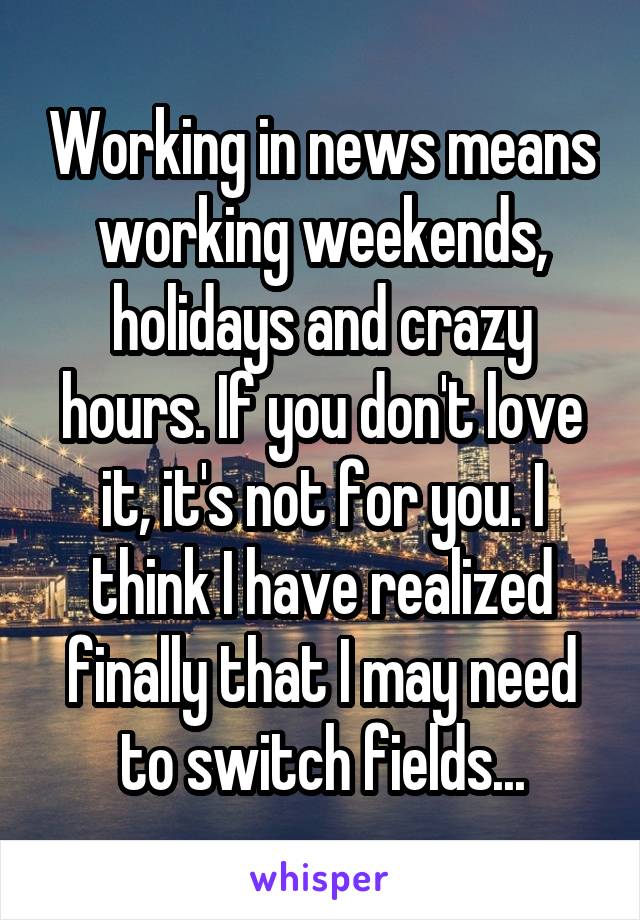 Working in news means working weekends, holidays and crazy hours. If you don't love it, it's not for you. I think I have realized finally that I may need to switch fields...