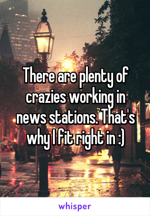 There are plenty of crazies working in news stations. That's why I fit right in :)