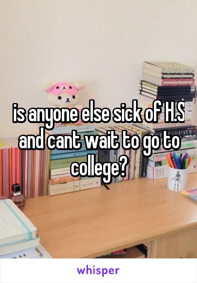 is anyone else sick of H.S and cant wait to go to college?