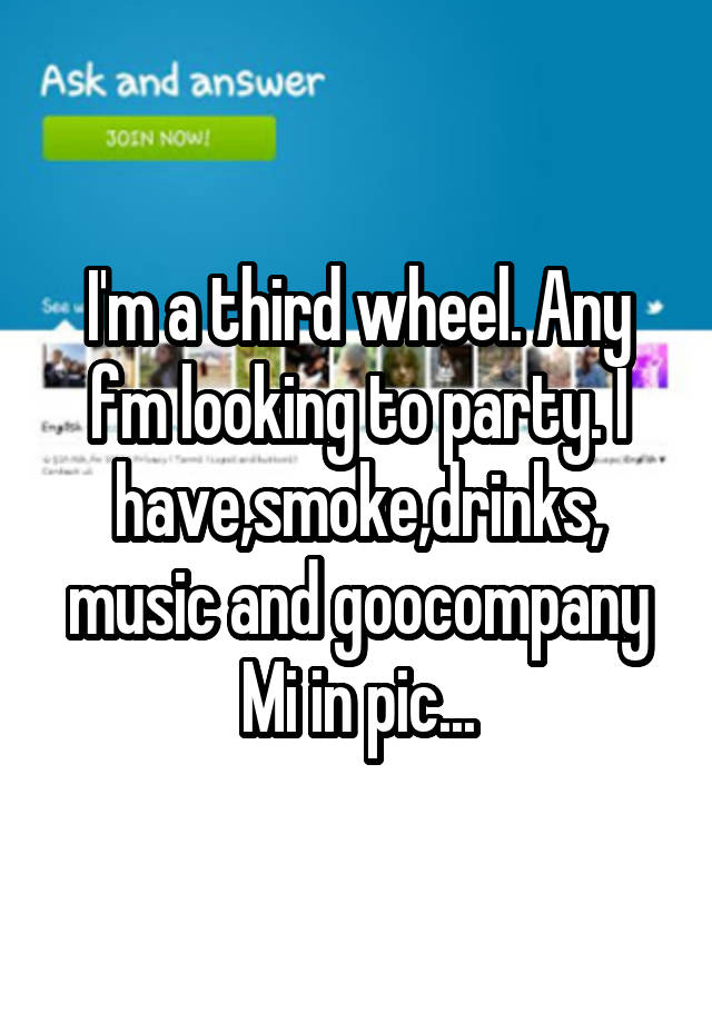 I'm a third wheel. Any fm looking to party. I have,smoke,drinks,
music and goocompany
Mi in pic...