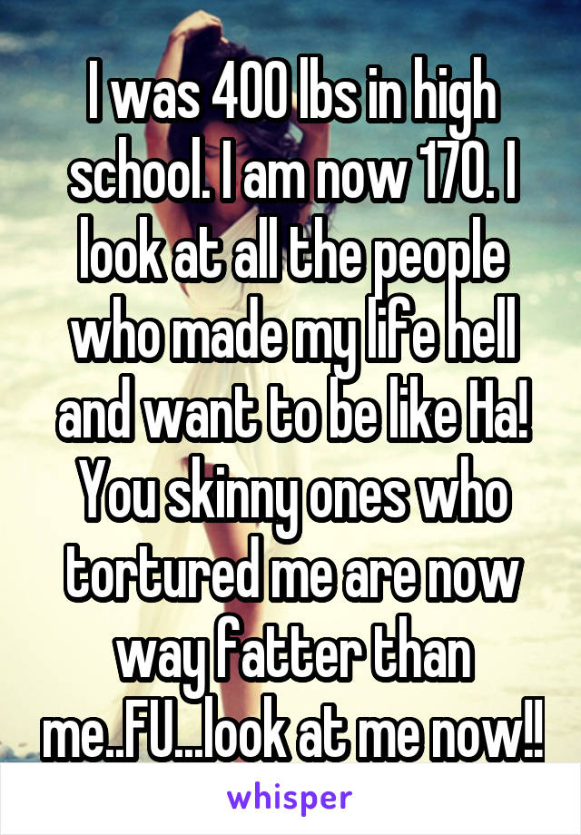 I was 400 lbs in high school. I am now 170. I look at all the people who made my life hell and want to be like Ha! You skinny ones who tortured me are now way fatter than me..FU...look at me now!!