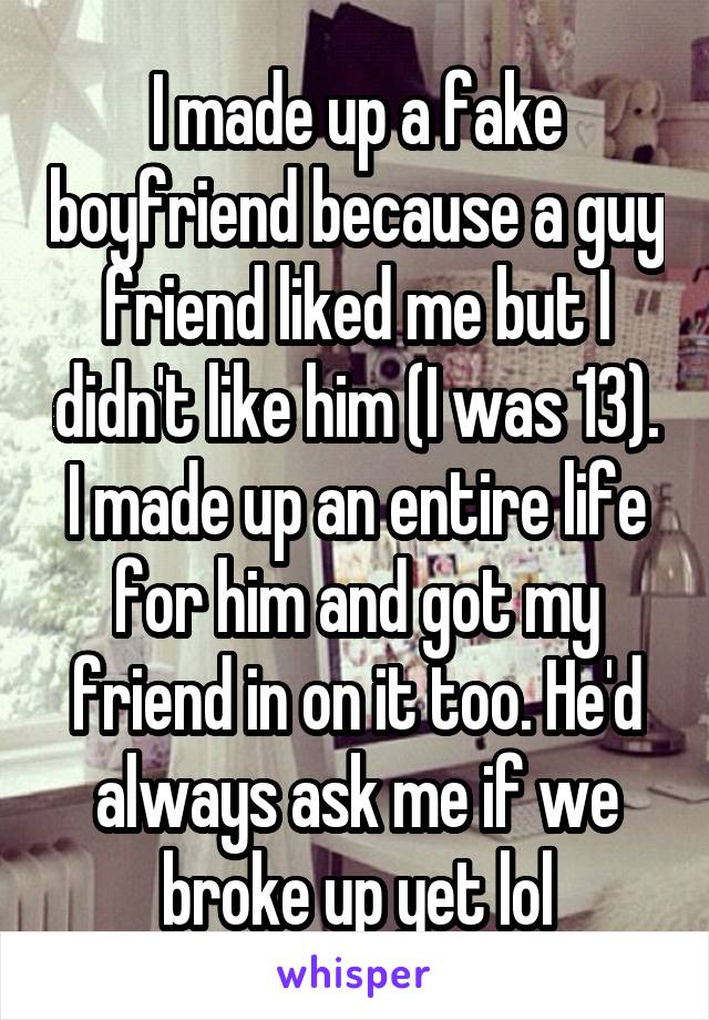 I made up a fake boyfriend because a guy friend liked me but I didn't like him (I was 13). I made up an entire life for him and got my friend in on it too. He'd always ask me if we broke up yet lol