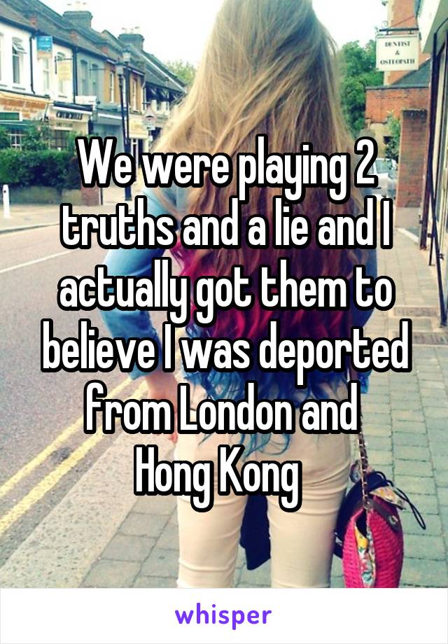 We were playing 2 truths and a lie and I actually got them to believe I was deported from London and 
Hong Kong  