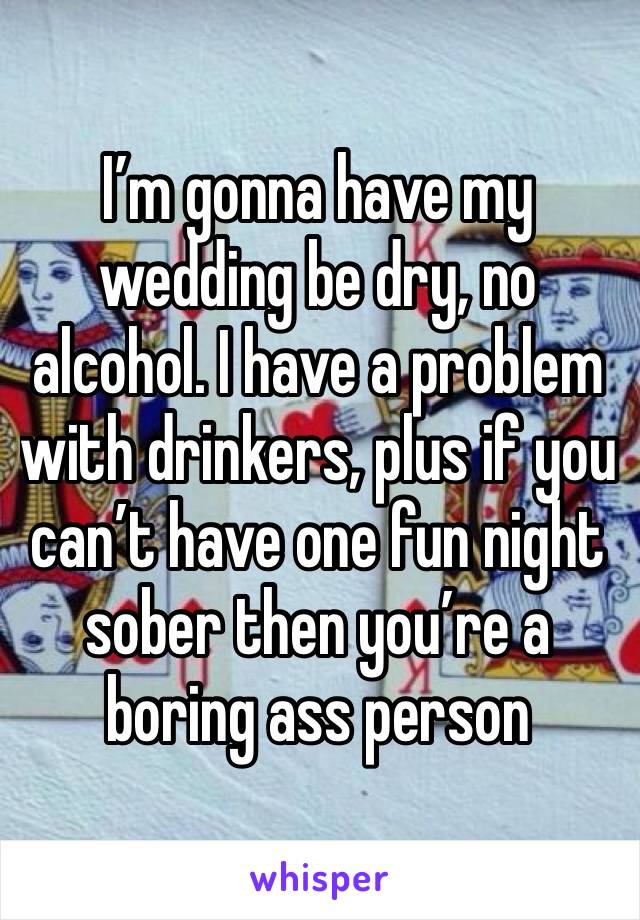 I’m gonna have my wedding be dry, no alcohol. I have a problem with drinkers, plus if you can’t have one fun night sober then you’re a boring ass person