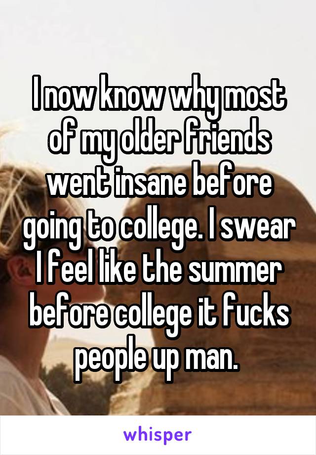 I now know why most of my older friends went insane before going to college. I swear I feel like the summer before college it fucks people up man. 