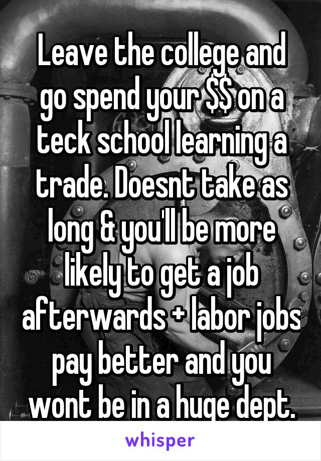 Leave the college and go spend your $$ on a teck school learning a trade. Doesnt take as long & you'll be more likely to get a job afterwards + labor jobs pay better and you wont be in a huge dept.