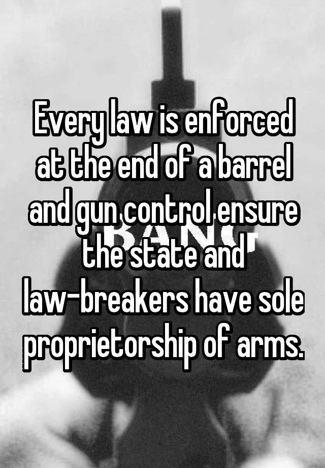 Every law is enforced at the end of a barrel and gun control ensure the state and law-breakers have sole proprietorship of arms.