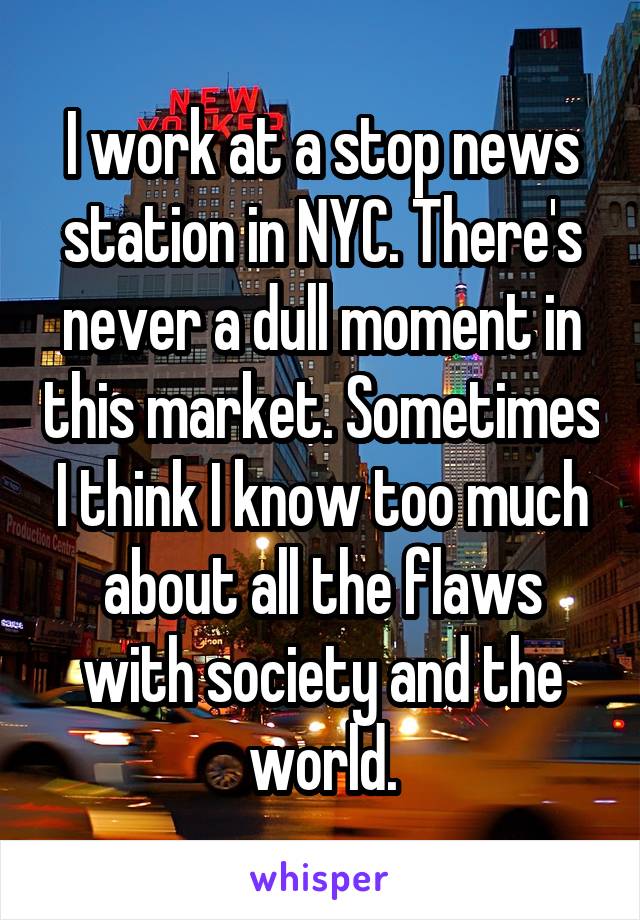 I work at a stop news station in NYC. There's never a dull moment in this market. Sometimes I think I know too much about all the flaws with society and the world.