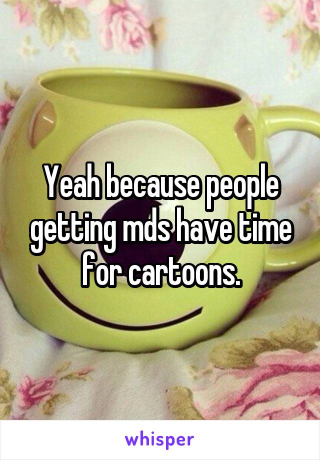 Yeah because people getting mds have time for cartoons.