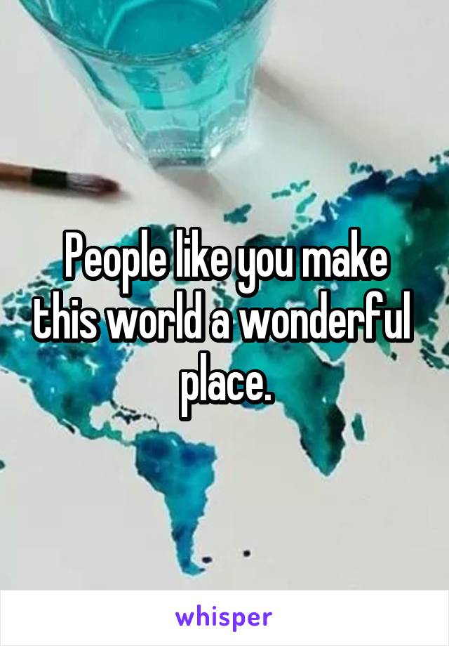 People like you make this world a wonderful  place.