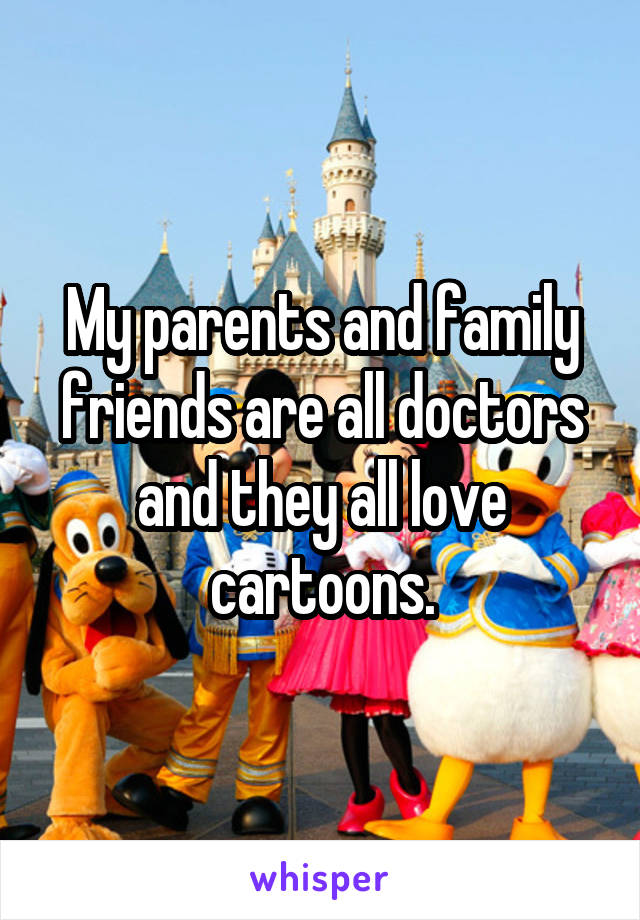 My parents and family friends are all doctors and they all love cartoons.