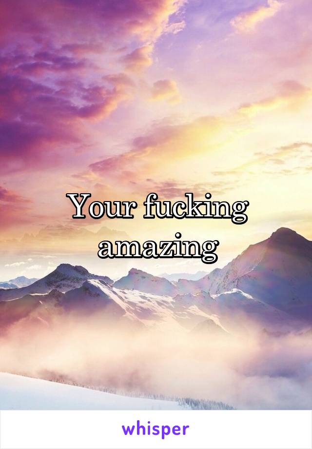 Your fucking amazing