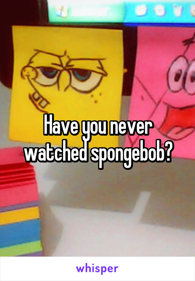 Have you never watched spongebob?