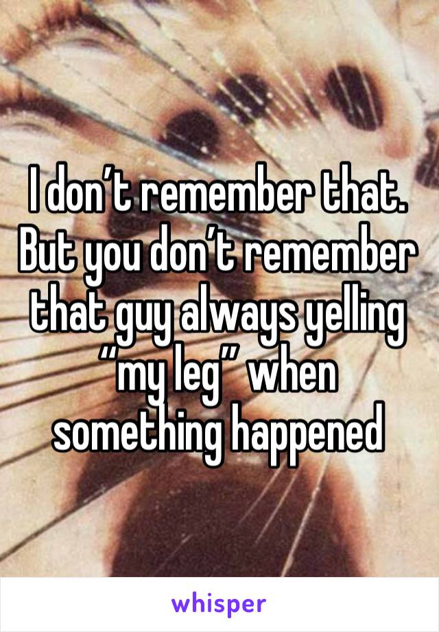 I don’t remember that. But you don’t remember that guy always yelling “my leg” when something happened