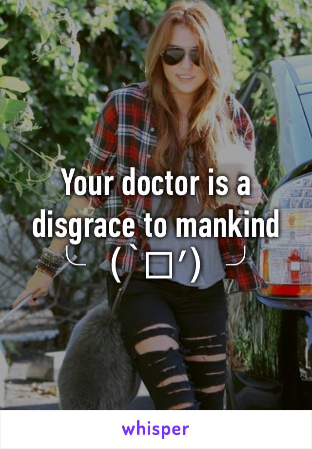 Your doctor is a disgrace to mankind ╰（‵□′）╯