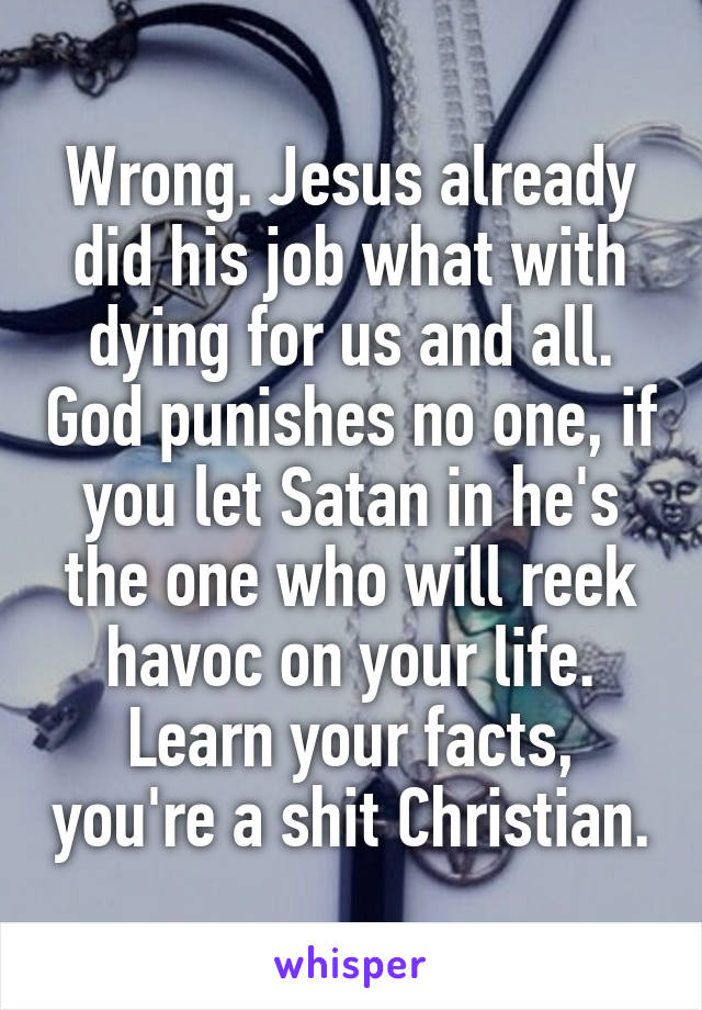 Wrong. Jesus already did his job what with dying for us and all. God punishes no one, if you let Satan in he's the one who will reek havoc on your life. Learn your facts, you're a shit Christian.