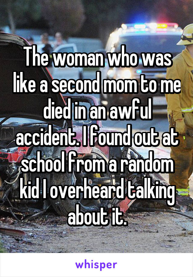 The woman who was like a second mom to me died in an awful accident. I found out at school from a random kid I overheard talking about it.