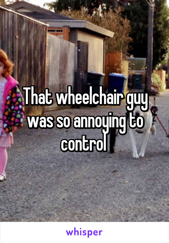 That wheelchair guy was so annoying to control 