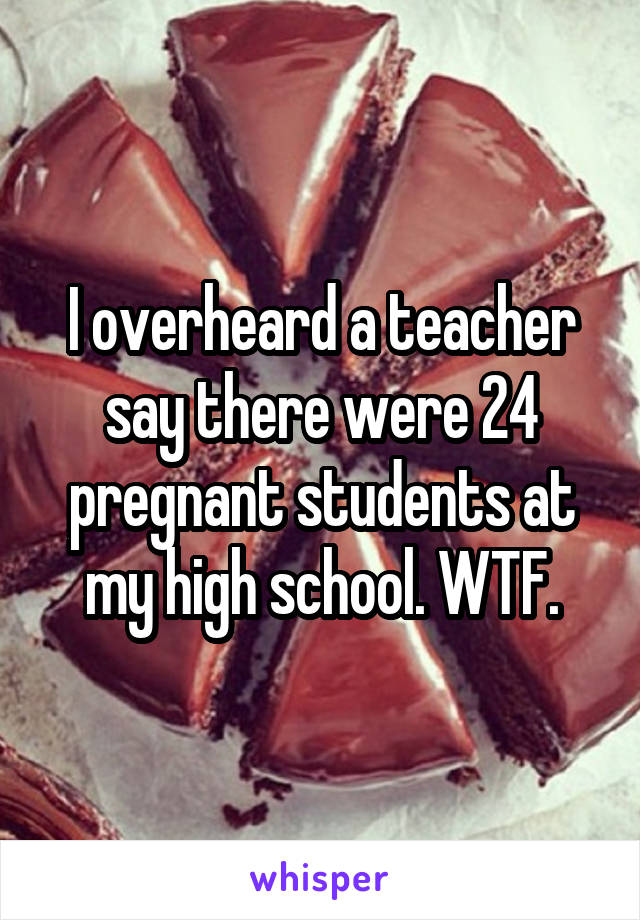 I overheard a teacher say there were 24 pregnant students at my high school. WTF.