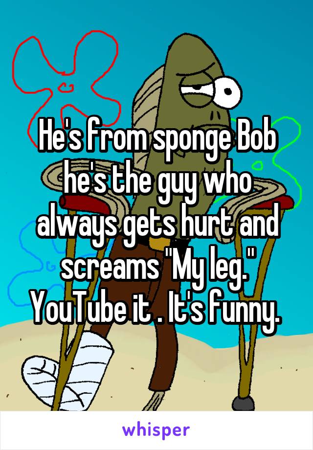 He's from sponge Bob he's the guy who always gets hurt and screams "My leg." YouTube it . It's funny. 