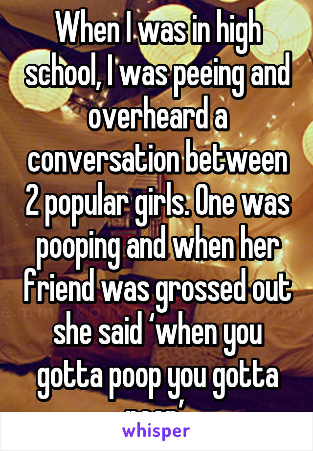 When I was in high school, I was peeing and overheard a conversation between 2 popular girls. One was pooping and when her friend was grossed out she said ‘when you gotta poop you gotta poop’.