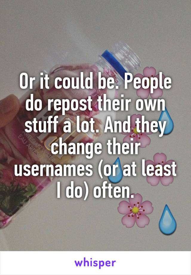 Or it could be. People do repost their own stuff a lot. And they change their usernames (or at least I do) often.