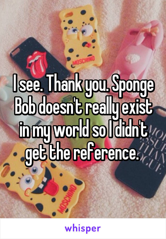 I see. Thank you. Sponge Bob doesn't really exist in my world so I didn't get the reference. 