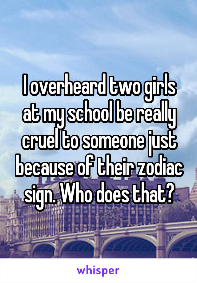 I overheard two girls at my school be really cruel to someone just because of their zodiac sign. Who does that?