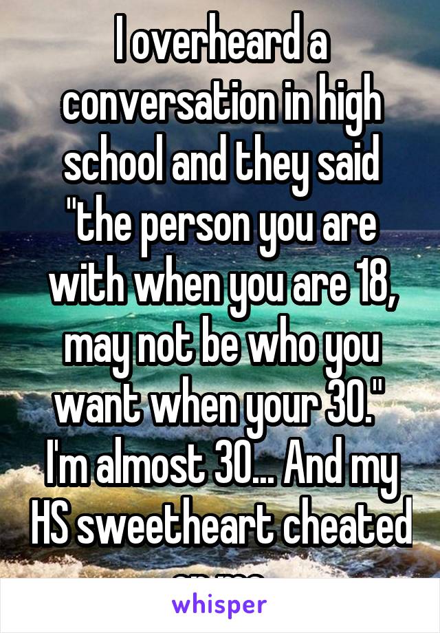 I overheard a conversation in high school and they said "the person you are with when you are 18, may not be who you want when your 30."  I'm almost 30... And my HS sweetheart cheated on me.