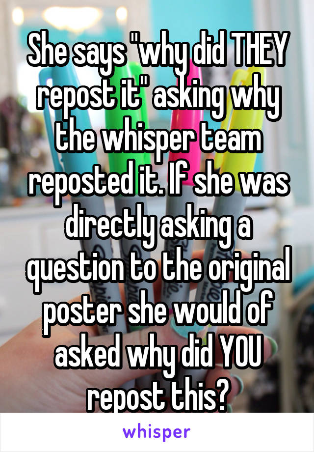 She says "why did THEY repost it" asking why the whisper team reposted it. If she was directly asking a question to the original poster she would of asked why did YOU repost this?